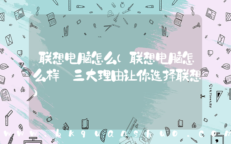 联想电脑怎么(联想电脑怎么样 三大理由让你选择联想)